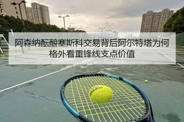 阿森纳酝酿塞斯科交易背后阿尔特塔为何格外看重锋线支点价值