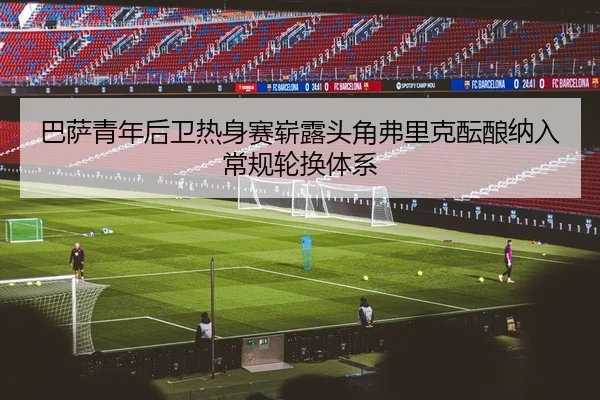 巴萨青年后卫热身赛崭露头角弗里克酝酿纳入常规轮换体系
