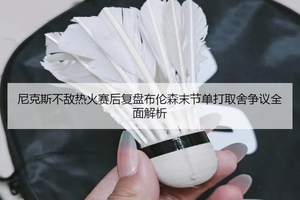 尼克斯不敌热火赛后复盘布伦森末节单打取舍争议全面解析